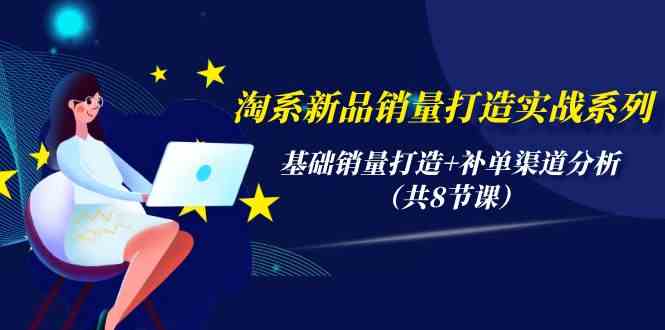 淘系新品销量打造实战系列，基础销量打造+补单渠道分析（共8节课）-立刻分享网创平台