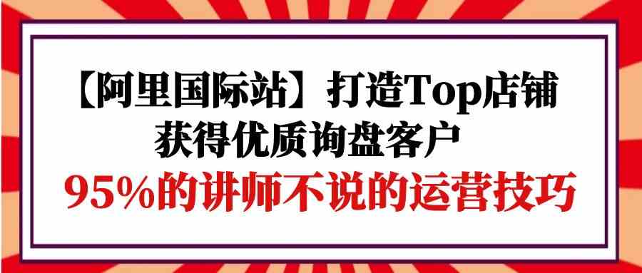 【阿里国际站】打造Top店铺-获得优质询盘客户，95%的讲师不说的运营技巧-立刻分享网创平台