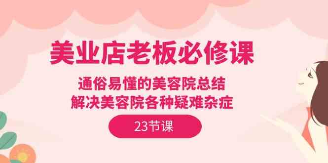 （9986期）美业店老板必修课：通俗易懂的美容院总结，解决美容院各种疑难杂症（23节）-立刻分享网创平台