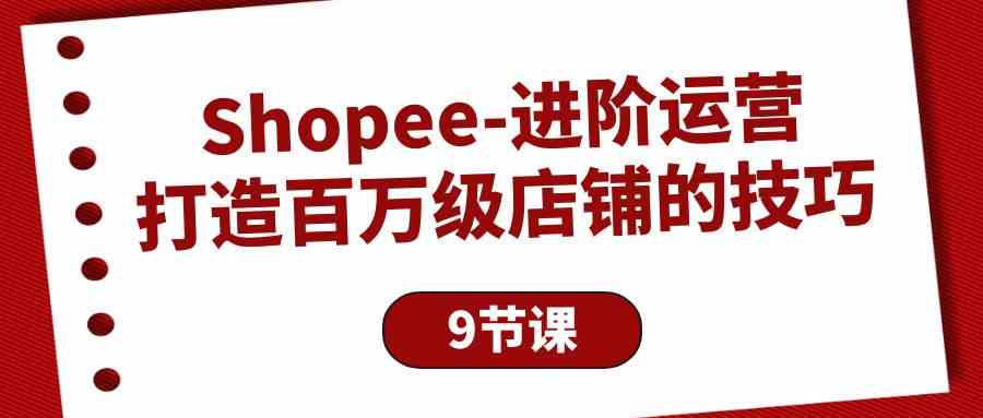 （10083期）Shopee-进阶运营：打造百万级店铺的技巧（9节课）-立刻分享网创平台