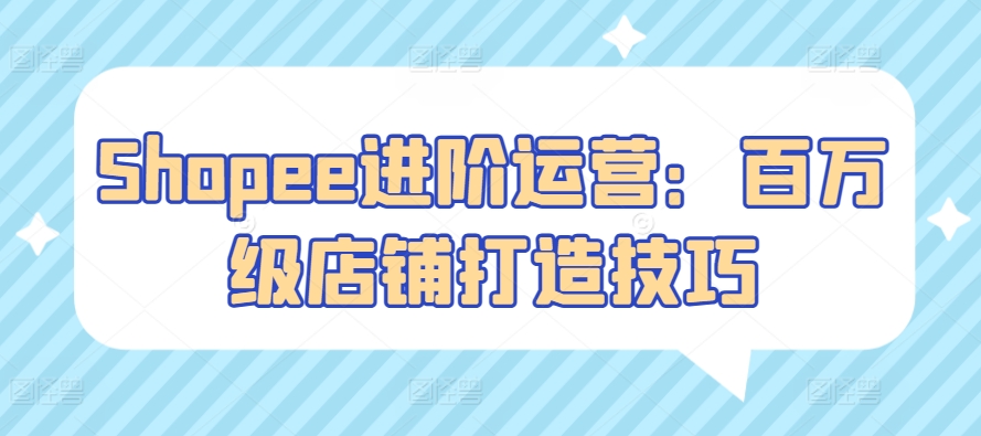 Shopee进阶运营：百万级店铺打造技巧-立刻分享网创平台