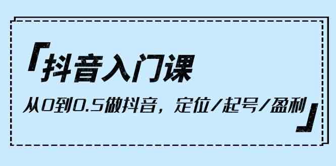 （10076期）抖音入门课，从0到0.5做抖音，定位/起号/盈利（9节课）-立刻分享网创平台