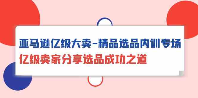 亚马逊亿级大卖精品选品内训专场，亿级卖家分享选品成功之道-立刻分享网创平台