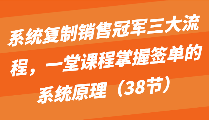 系统复制销售冠军三大流程，一堂课程掌握签单的系统原理（38节）-立刻分享网创平台