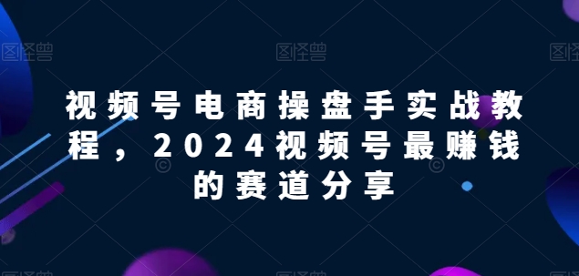视频号电商实战教程，2024视频号最赚钱的赛道分享-立刻分享网创平台