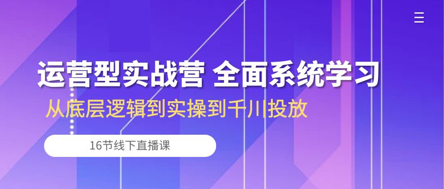 运营型实战营 全面系统学习-从底层逻辑到实操到千川投放（16节线下直播课)-立刻分享网创平台