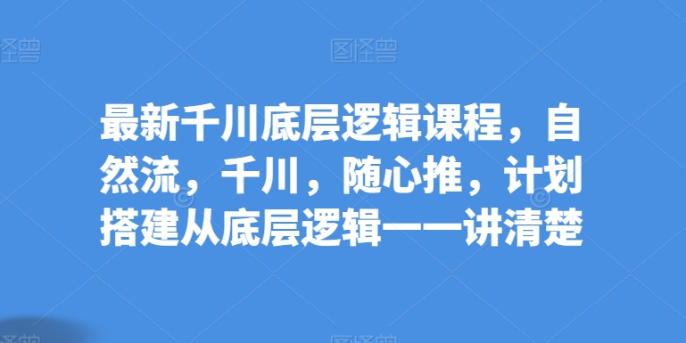 最新千川底层逻辑课程，自然流，千川，随心推，计划搭建从底层逻辑一一讲清楚-立刻分享网创平台