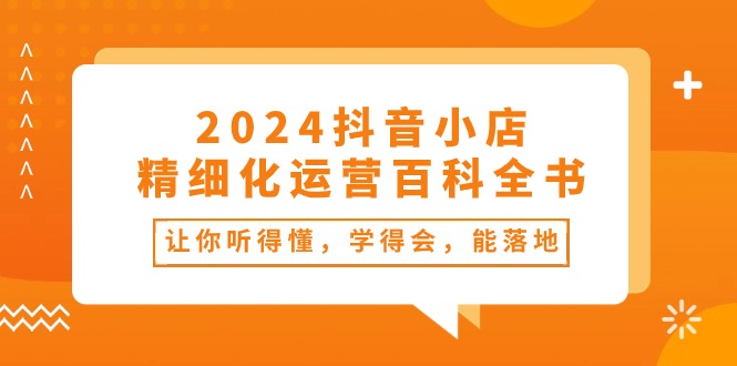 （10850期）2024抖音小店-精细化运营百科全书：让你听得懂，学得会，能落地（34节课）-立刻分享网创平台