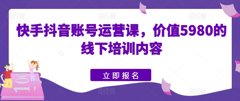 快手抖音账号运营课，价值5980的线下培训内容-立刻分享网创平台