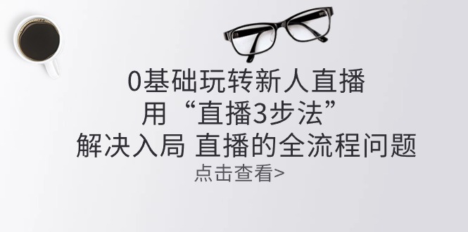（10916期）零基础玩转新人直播：用“直播3步法”解决入局 直播全流程问题-立刻分享网创平台