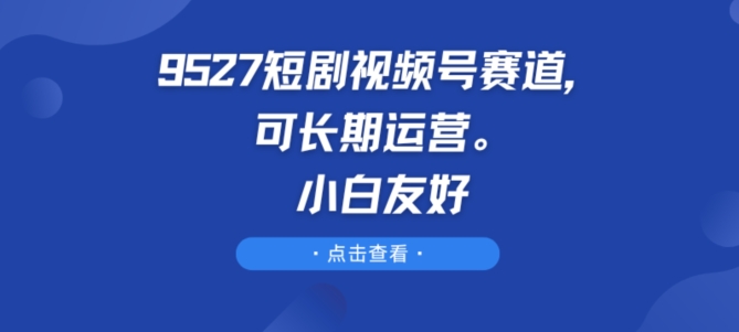 9527短剧视频号赛道，可长期运营，小白友好-立刻分享网创平台