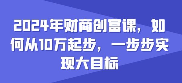 2024年财商创富课，如何从10w起步，一步步实现大目标-立刻分享网创平台