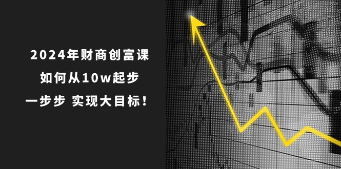 （10947期）2024年 财商-创富课：如何从10w起步，一步步 实现大目标！-立刻分享网创平台
