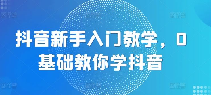 抖音新手入门教学，0基础教你学抖音-立刻分享网创平台