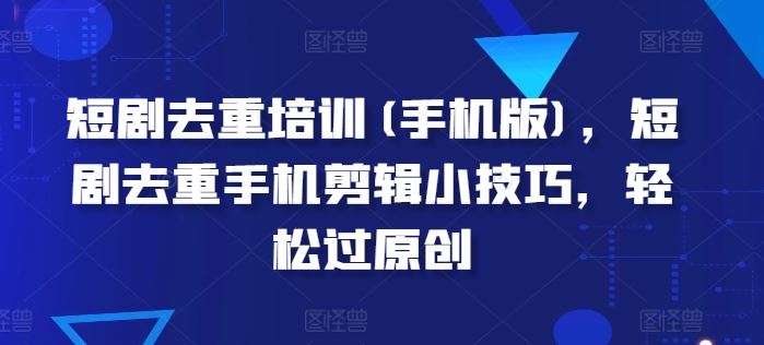 短剧去重培训(手机版)，短剧去重手机剪辑小技巧，轻松过原创-立刻分享网创平台