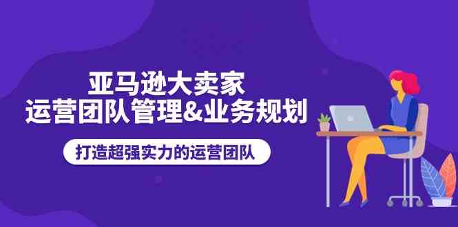 亚马逊大卖家运营团队管理&业务规划，打造超强实力的运营团队-立刻分享网创平台