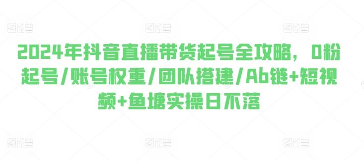 2024年抖音直播带货起号全攻略，0粉起号/账号权重/团队搭建/Ab链+短视频+鱼塘实操日不落-立刻分享网创平台