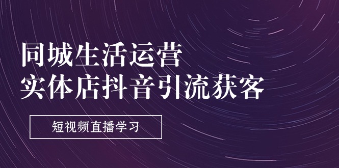 （11165期）同城生活运营-实体店抖音引流获客：短视频直播学习（9节课）-立刻分享网创平台