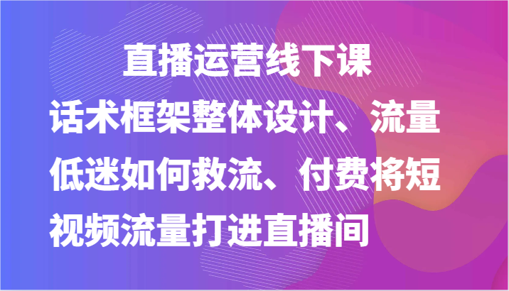 直播运营线下课-话术框架整体设计、流量低迷如何救流、付费将短视频流量打进直播间-立刻分享网创平台