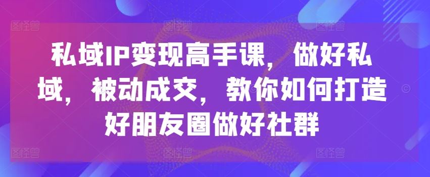 私域IP变现高手课，做好私域，被动成交，教你如何打造好朋友圈做好社群-立刻分享网创平台