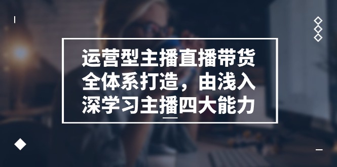 运营型主播直播带货全体系打造，由浅入深学习主播四大能力（9节）-立刻分享网创平台