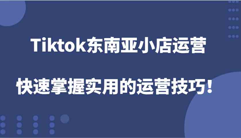 Tiktok东南亚小店运营，快速掌握实用的运营技巧！-立刻分享网创平台