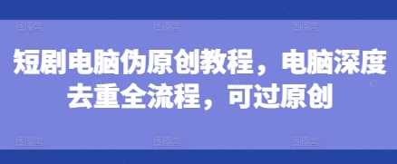 短剧电脑伪原创教程，电脑深度去重全流程，可过原创-立刻分享网创平台