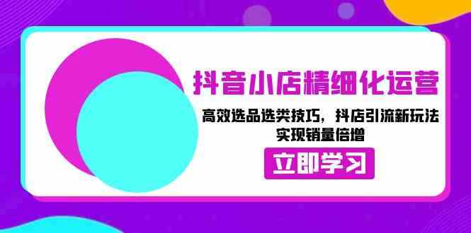抖音小店精细化运营：高效选品选类技巧，抖店引流新玩法，实现销量倍增-立刻分享网创平台