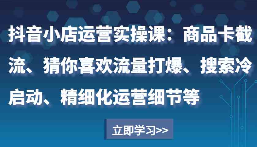 抖音小店运营实操课：商品卡截流、猜你喜欢流量打爆、搜索冷启动、精细化运营细节等-立刻分享网创平台