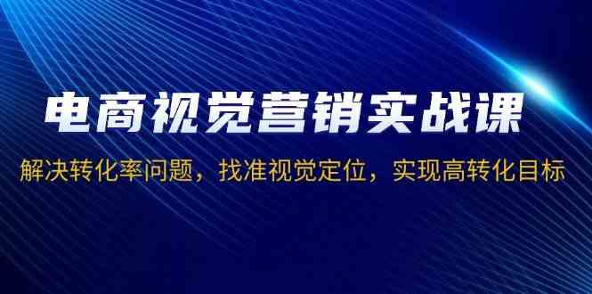 电商视觉营销实战课，解决转化率问题，找准视觉定位，实现高转化目标-立刻分享网创平台