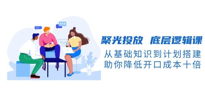 （13844期）聚光投放 底层逻辑课，从基础知识到计划搭建，助你降低开口成本十倍-立刻分享网创平台