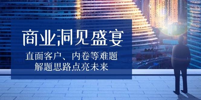 （13845期）商业洞见盛宴，直面客户、内卷等难题，解题思路点亮未来-立刻分享网创平台
