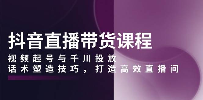 抖音直播带货课程，视频起号与千川投放，话术塑造技巧，打造高效直播间-立刻分享网创平台