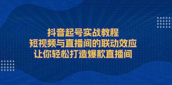 （13874期）抖音起号实战教程，短视频与直播间的联动效应，让你轻松打造爆款直播间-立刻分享网创平台
