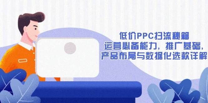 （13879期）低价PPC扫流秘籍：运营必备能力, 推广基础, 产品布局与数据化选款详解-立刻分享网创平台