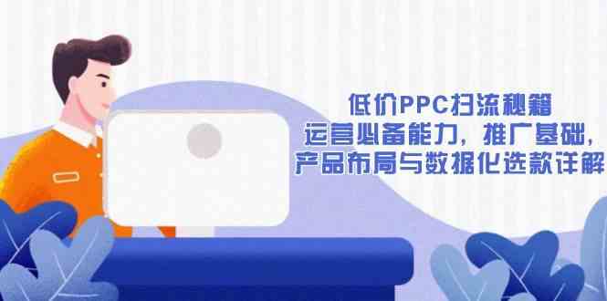 低价PPC扫流秘籍：运营必备能力, 推广基础, 产品布局与数据化选款详解-立刻分享网创平台