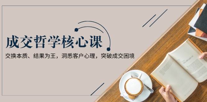 （13932期）成交哲学课，交换本质、结果为王，洞悉客户心理，突破成交困境-立刻分享网创平台