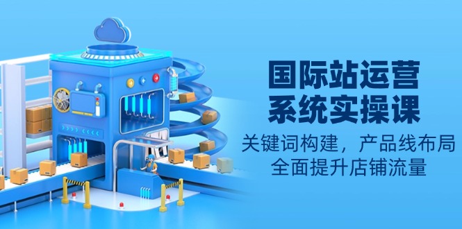 国际站运营系统实操课：关键词构建，产品线布局，全面提升店铺流量-立刻分享网创平台