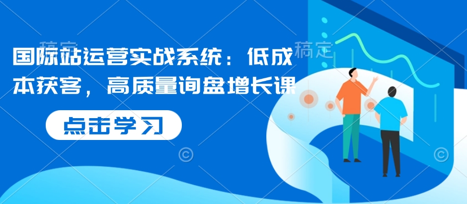 国际站运营实战系统：低成本获客，高质量询盘增长课-立刻分享网创平台