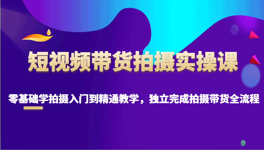 短视频带货拍摄实操课，零基础学拍摄入门到精通教学，独立完成拍摄带货全流程-立刻分享网创平台
