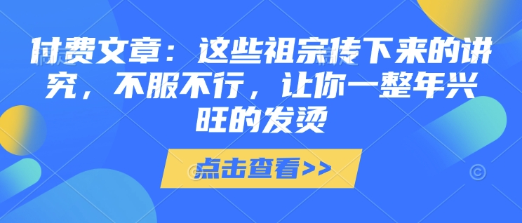 付费文章：这些祖宗传下来的讲究，不服不行，让你一整年兴旺的发烫!(全文收藏)-立刻分享网创平台