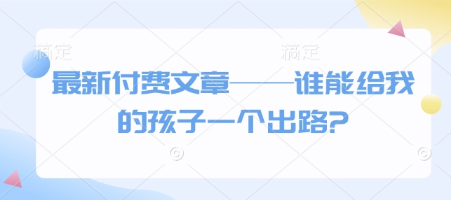 最新付费文章——谁能给我的孩子一个出路?-立刻分享网创平台