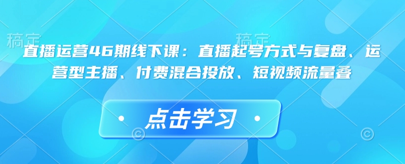 直播运营46期线下课：直播起号方式与复盘、运营型主播、付费混合投放、短视频流量叠-立刻分享网创平台