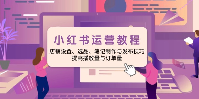 小红书运营教程：店铺设置、选品、笔记制作与发布技巧、提高播放量与订…-立刻分享网创平台
