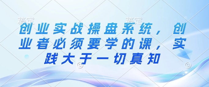 创业实战操盘系统，创业者必须要学的课，实践大于一切真知-立刻分享网创平台
