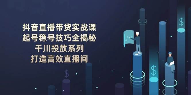 抖音直播带货实战课：起号稳号技巧全揭秘, 千川投放系列, 打造高效直播间-立刻分享网创平台