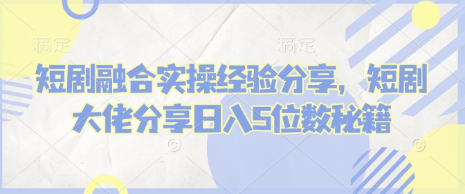 短剧融合实操经验分享，短剧大佬分享日入5位数秘籍-立刻分享网创平台