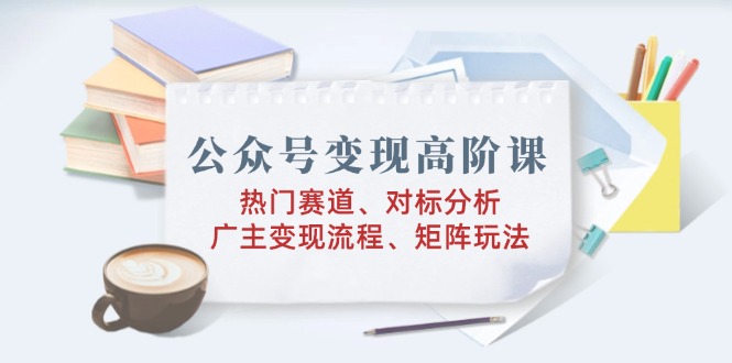 公众号变现高阶课：热门赛道、对标分析、广告主变现流程、矩阵玩法-立刻分享网创平台