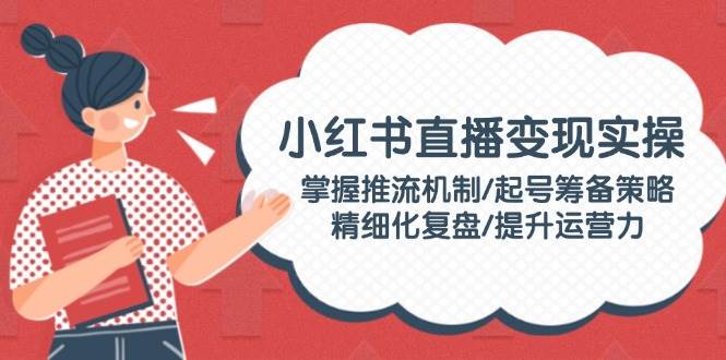 小红书直播变现实操：掌握推流机制/起号筹备策略/精细化复盘/提升运营力-立刻分享网创平台