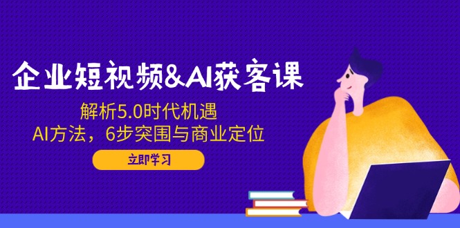 企业短视频&AI获客课：解析5.0时代机遇，AI方法，6步突围与商业定位-立刻分享网创平台
